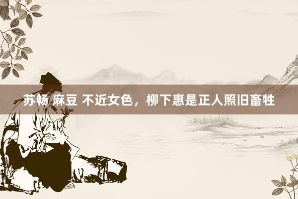 苏畅 麻豆 不近女色，柳下惠是正人照旧畜牲