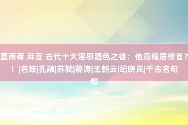 夏雨荷 麻豆 古代十大淫邪酒色之徒：他竟稳居榜首？！|名妓|孔融|苏轼|薛涛|王朝云|纪晓岚|千古名句