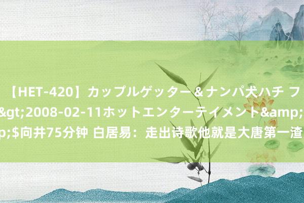 【HET-420】カップルゲッター＆ナンパ犬ハチ ファイト一発</a>2008-02-11ホットエンターテイメント&$向井75分钟 白居易：走出诗歌他就是大唐第一渣男？如斯的好色狂放是何启事？