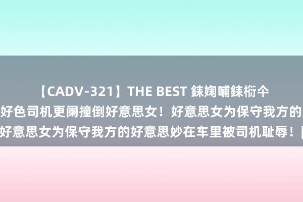 【CADV-321】THE BEST 銇婅哺銇椼仐銇俱仚銆?50浜?鏅傞枔DX 好色司机更阑撞倒好意思女！好意思女为保守我方的好意思妙在车里被司机耻辱！|当代文