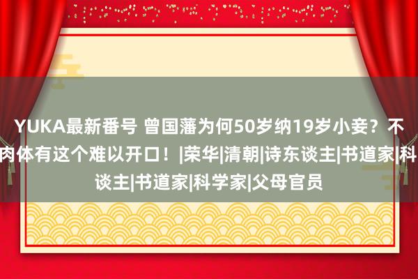 YUKA最新番号 曾国藩为何50岁纳19岁小妾？不是好色，而是肉体有这个难以开口！|荣华|清朝|诗东谈主|书道家|科学家|父母官员