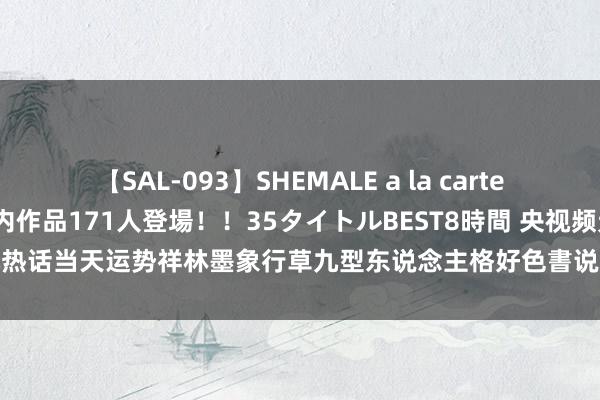 【SAL-093】SHEMALE a la carteの歴史 2008～2011 国内作品171人登場！！35タイトルBEST8時間 央视频元元热话当天运势祥林墨象行草九型东说念主格好色書说念太平盖世|孔子|孔健|修心|双子座