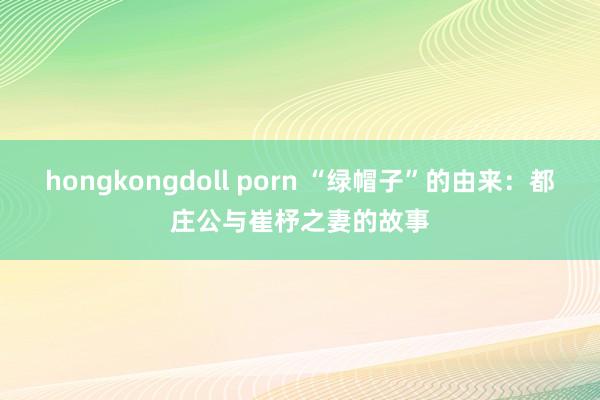 hongkongdoll porn “绿帽子”的由来：都庄公与崔杼之妻的故事