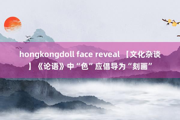 hongkongdoll face reveal 【文化杂谈】《论语》中“色”应倡导为“刻画”