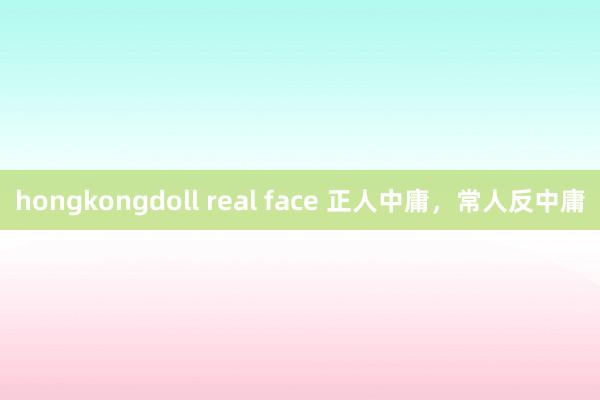 hongkongdoll real face 正人中庸，常人反中庸