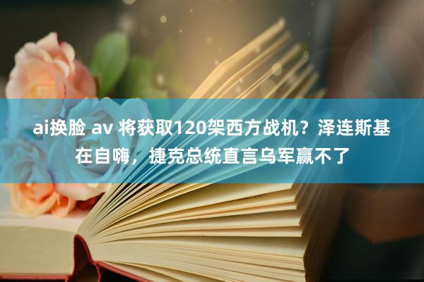 ai换脸 av 将获取120架西方战机？泽连斯基在自嗨，捷克总统直言乌军赢不了