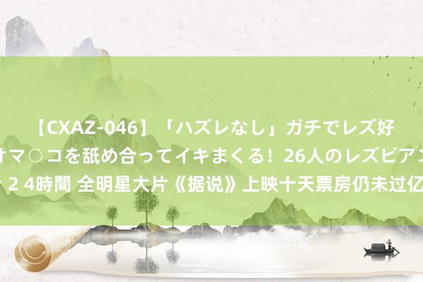 【CXAZ-046】「ハズレなし」ガチでレズ好きなお姉さんたちがオマ○コを舐め合ってイキまくる！26人のレズビアン 2 4時間 全明星大片《据说》上映十天票房仍未过亿，但成龙苍老死得其所