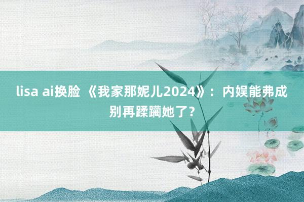 lisa ai换脸 《我家那妮儿2024》：内娱能弗成别再蹂躏她了？