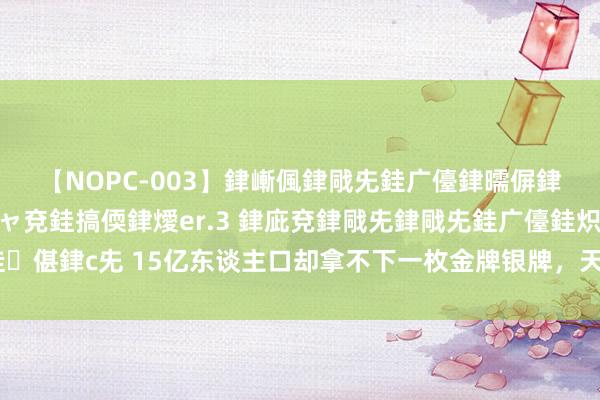 【NOPC-003】銉嶃偑銉戙兂銈广儓銉曘偋銉嗐偅銉冦偡銉ャ儫銉ャ兗銈搞偄銉燰er.3 銉庛兗銉戙兂銉戙兂銈广儓銈炽儸銈偡銉с兂 15亿东谈主口却拿不下一枚金牌银牌，天下第4强国，体育为如何此拉胯