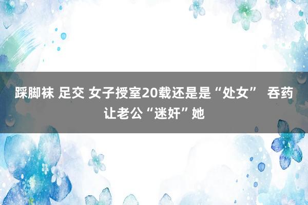 踩脚袜 足交 女子授室20载还是是“处女”  吞药让老公“迷奸”她