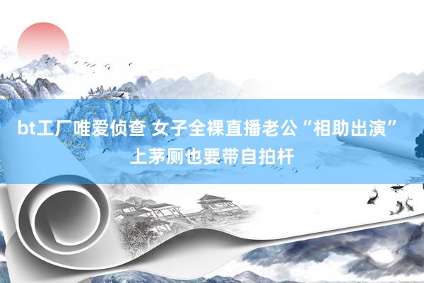 bt工厂唯爱侦查 女子全裸直播老公“相助出演” 上茅厕也要带自拍杆