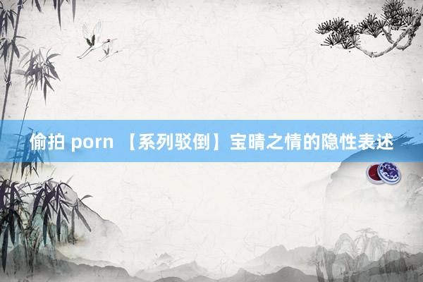 偷拍 porn 【系列驳倒】宝晴之情的隐性表述