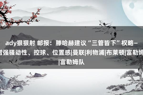 ady狠狠射 邮报：滕哈赫建议“三管皆下”权略——增强骚动性、控球、位置感|曼联|利物浦|布莱顿|富勒姆队