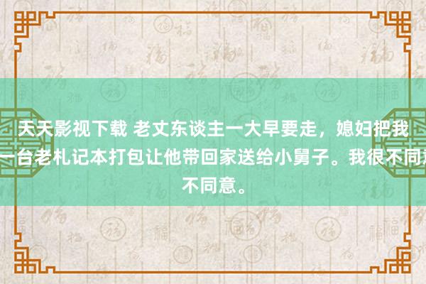 天天影视下载 老丈东谈主一大早要走，媳妇把我的一台老札记本打包让他带回家送给小舅子。我很不同意。