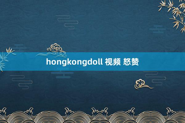 hongkongdoll 视频 怒赞