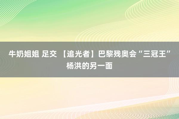 牛奶姐姐 足交 【追光者】巴黎残奥会“三冠王”杨洪的另一面