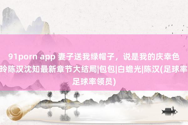 91porn app 妻子送我绿帽子，说是我的庆幸色 梁玲玲陈汉沈知最新章节大结局|包包|白蟾光|陈汉(足球率领员)