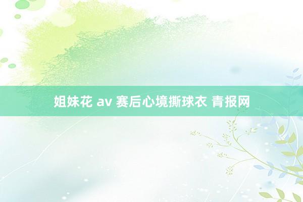 姐妹花 av 赛后心境撕球衣 青报网