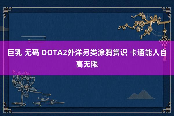 巨乳 无码 DOTA2外洋另类涂鸦赏识 卡通能人自高无限