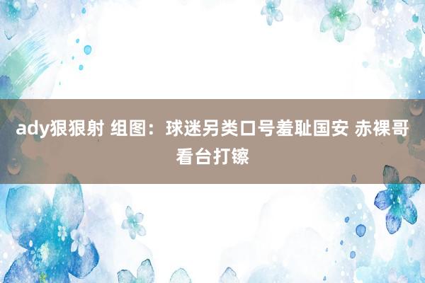 ady狠狠射 组图：球迷另类口号羞耻国安 赤裸哥看台打镲