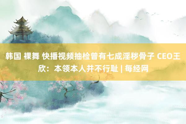 韩国 裸舞 快播视频抽检曾有七成淫秽骨子 CEO王欣：本领本人并不行耻 | 每经网