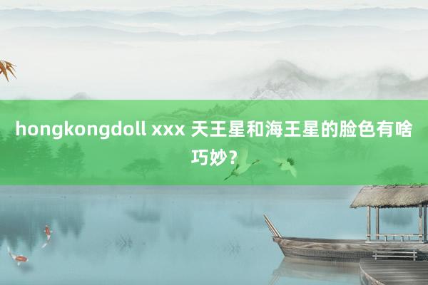 hongkongdoll xxx 天王星和海王星的脸色有啥巧妙？