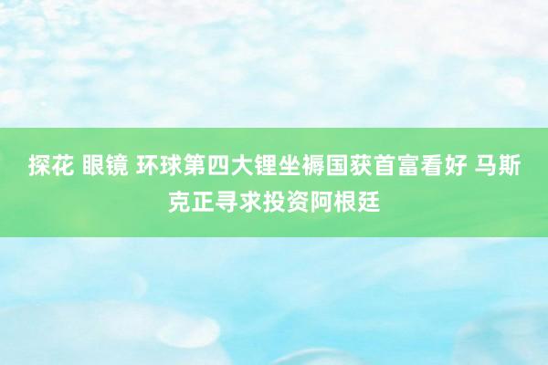 探花 眼镜 环球第四大锂坐褥国获首富看好 马斯克正寻求投资阿根廷