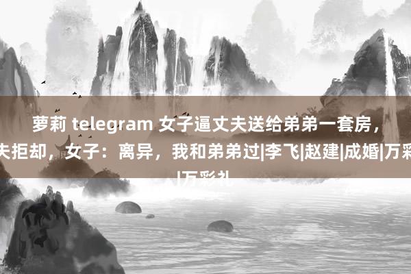 萝莉 telegram 女子逼丈夫送给弟弟一套房，丈夫拒却，女子：离异，我和弟弟过|李飞|赵建|成婚|万彩礼