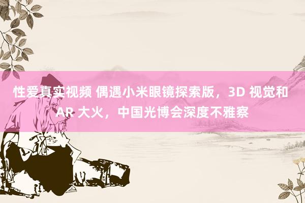 性爱真实视频 偶遇小米眼镜探索版，3D 视觉和 AR 大火，中国光博会深度不雅察