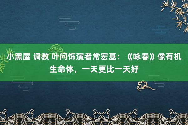 小黑屋 调教 叶问饰演者常宏基：《咏春》像有机生命体，一天更比一天好