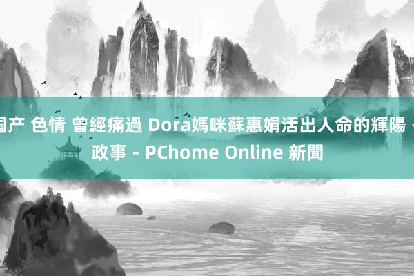 国产 色情 曾經痛過 Dora媽咪蘇惠娟活出人命的輝陽 - 政事 - PChome Online 新聞