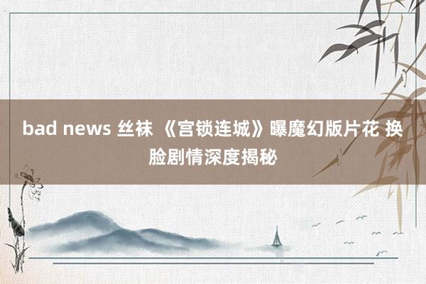 bad news 丝袜 《宫锁连城》曝魔幻版片花 换脸剧情深度揭秘