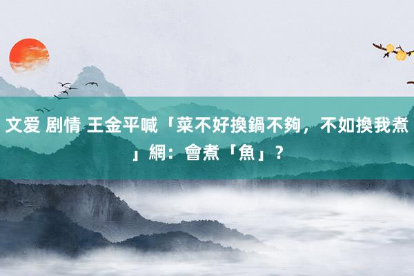 文爱 剧情 王金平喊「菜不好換鍋不夠，不如換我煮」　網：會煮「魚」？