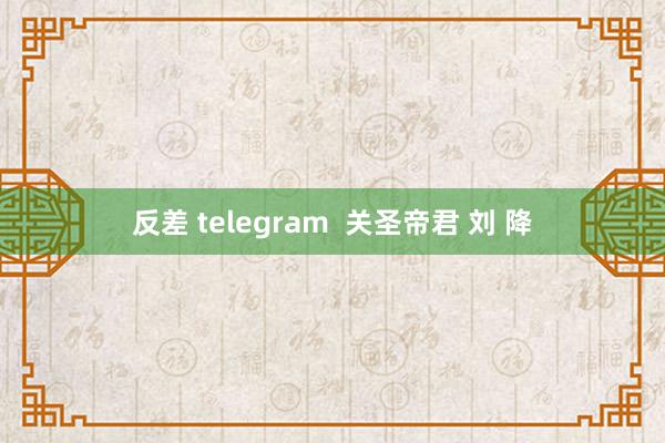 反差 telegram  关圣帝君 刘 降