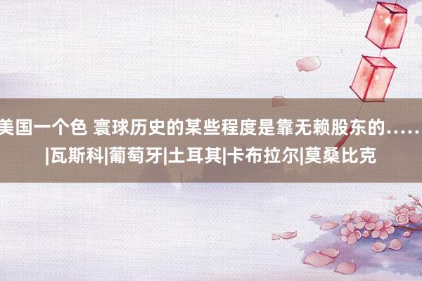 美国一个色 寰球历史的某些程度是靠无赖股东的……|瓦斯科|葡萄牙|土耳其|卡布拉尔|莫桑比克