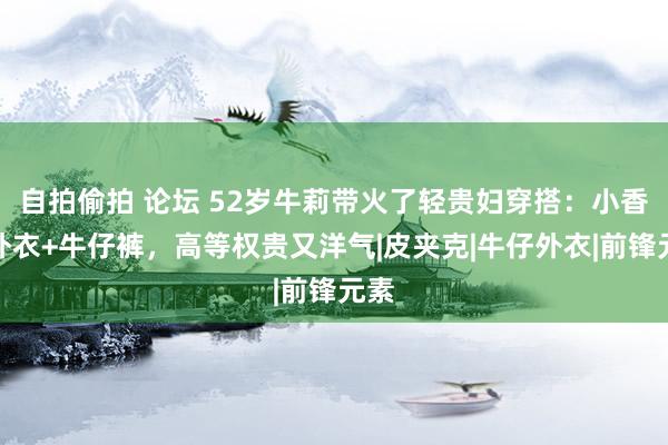 自拍偷拍 论坛 52岁牛莉带火了轻贵妇穿搭：小香风外衣+牛仔裤，高等权贵又洋气|皮夹克|牛仔外衣|前锋元素