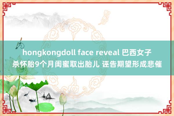 hongkongdoll face reveal 巴西女子杀怀胎9个月闺蜜取出胎儿 诬告期望形成悲催