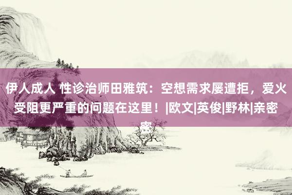 伊人成人 性诊治师田雅筑：空想需求屡遭拒，爱火受阻更严重的问题在这里！|欧文|英俊|野林|亲密