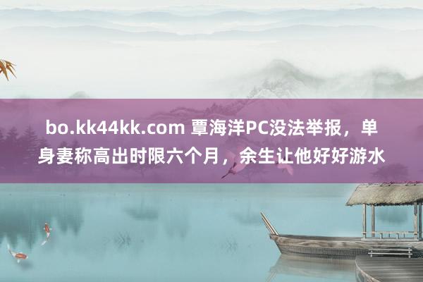 bo.kk44kk.com 覃海洋PC没法举报，单身妻称高出时限六个月，余生让他好好游水