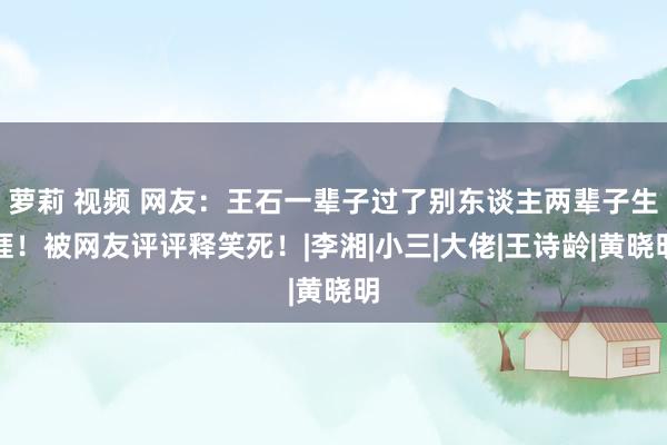 萝莉 视频 网友：王石一辈子过了别东谈主两辈子生涯！被网友评评释笑死！|李湘|小三|大佬|王诗龄|黄晓明