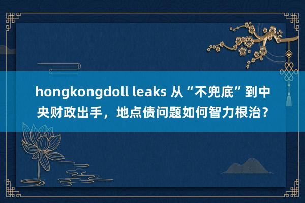 hongkongdoll leaks 从“不兜底”到中央财政出手，地点债问题如何智力根治？