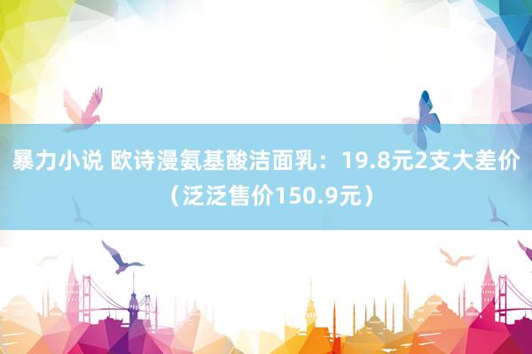 暴力小说 欧诗漫氨基酸洁面乳：19.8元2支大差价（泛泛售价150.9元）