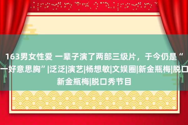 163男女性爱 一辈子演了两部三级片，于今仍是“亚洲第一好意思胸”|泛泛|演艺|杨想敏|文娱圈|新金瓶梅|脱口秀节目