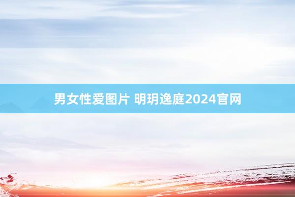 男女性爱图片 明玥逸庭2024官网