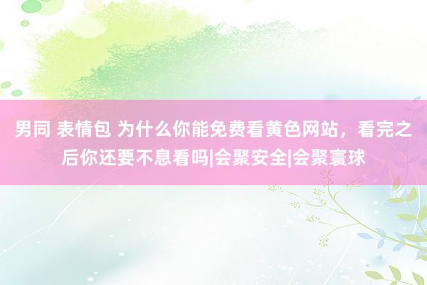 男同 表情包 为什么你能免费看黄色网站，看完之后你还要不息看吗|会聚安全|会聚寰球