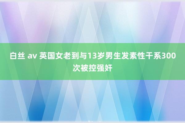 白丝 av 英国女老到与13岁男生发素性干系300次被控强奸