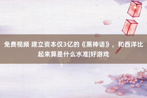 免费视频 建立资本仅3亿的《黑神话》，和西洋比起来算是什么水准|好游戏