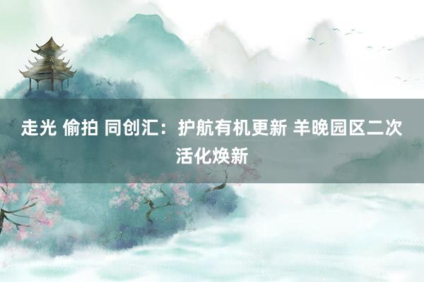 走光 偷拍 同创汇：护航有机更新 羊晚园区二次活化焕新