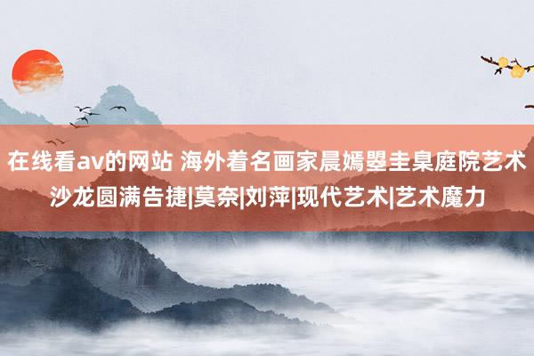 在线看av的网站 海外着名画家晨嫣曌圭臬庭院艺术沙龙圆满告捷|莫奈|刘萍|现代艺术|艺术魔力