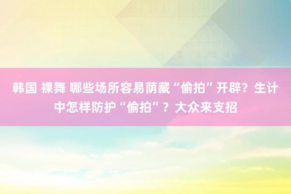 韩国 裸舞 哪些场所容易荫藏“偷拍”开辟？生计中怎样防护“偷拍”？大众来支招